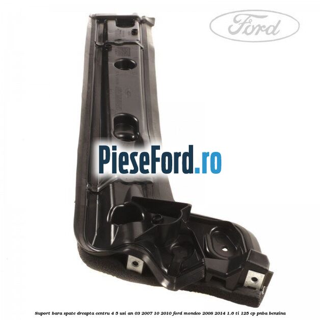 Suport bara spate dreapta centru 4/5 usi an 03/2007-10/2010 Ford Mondeo 2008-2014 1.6 Ti 125 cp PNBA benzina