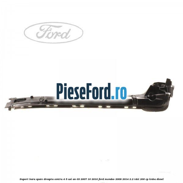 Suport bara spate dreapta centru 4/5 usi an 03/2007-10/2010 Ford Mondeo 2008-2014 2.2 TDCi 200 cp KNBA diesel