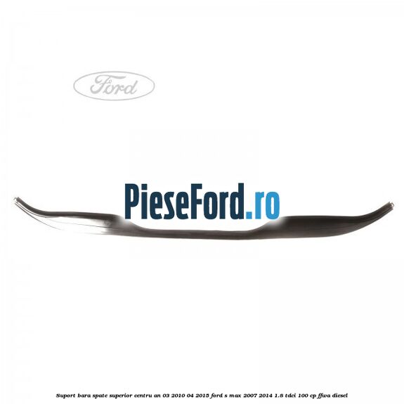 Suport bara spate superior centru an 03/2010-04/2015 Ford S-Max 2007-2014 1.8 TDCi 100 cp Suport bara spate superior centru an 03/2010-04/2015 Ford S-Max 2007-2014 1.8 TDCi 100 cp FFWA diesel
