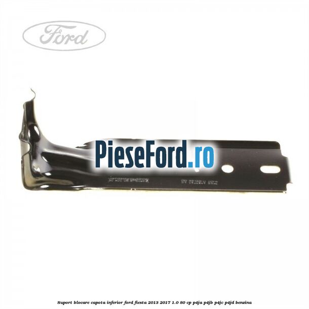 Suport blocare capota inferior Ford Fiesta 2013-2017 1.0 80 cp P4JA, P4JB, P4JC, P4JD benzina