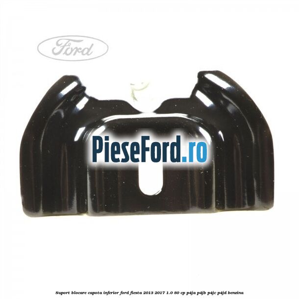 Suport blocare capota inferior Ford Fiesta 2013-2017 1.0 80 cp P4JA, P4JB, P4JC, P4JD benzina