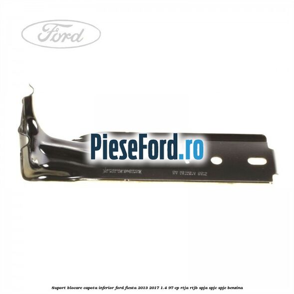 Suport blocare capota inferior Ford Fiesta 2013-2017 1.4 97 cp RTJA, RTJB, SPJA, SPJC, SPJE benzina