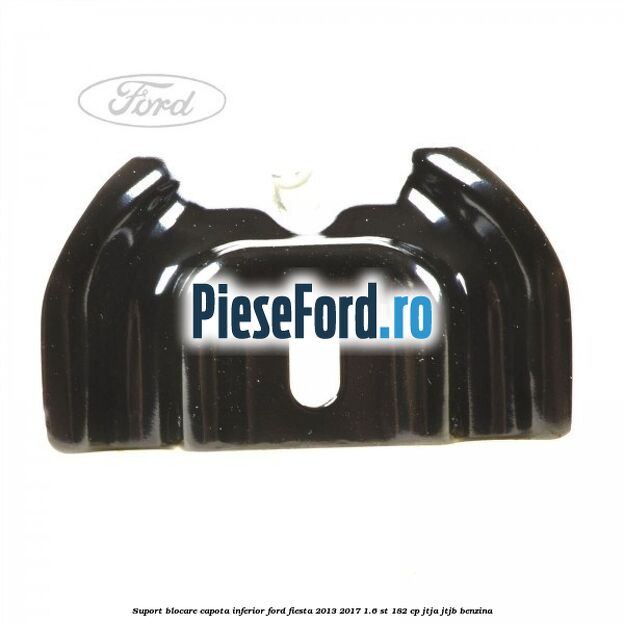 Suport blocare capota inferior Ford Fiesta 2013-2017 1.6 ST 182 cp JTJA, JTJB benzina