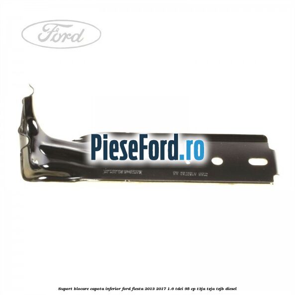 Suport blocare capota inferior Ford Fiesta 2013-2017 1.6 TDCi 95 cp Suport blocare capota inferior Ford Fiesta 2013-2017 1.6 TDCi 95 cp T3JA, TZJA, TZJB diesel