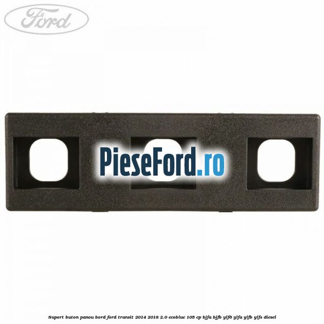 Suport buton panou bord Ford Transit 2014-2018 2.0 EcoBlue 105 cp BJFA, BJFB, YLF6, YLFA, YLFB, YLFS diesel