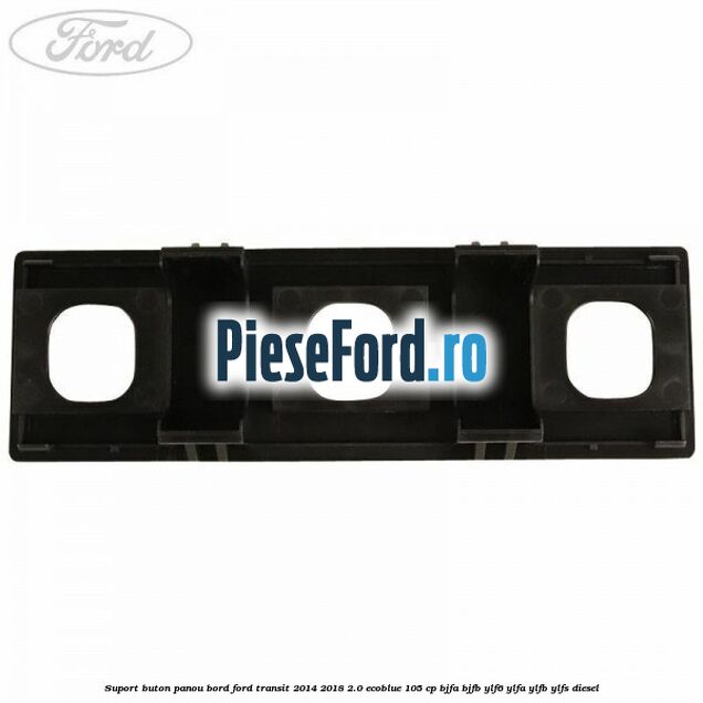 Suport buton panou bord Ford Transit 2014-2018 2.0 EcoBlue 105 cp BJFA, BJFB, YLF6, YLFA, YLFB, YLFS diesel