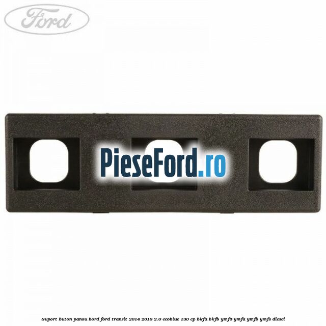 Suport buton panou bord Ford Transit 2014-2018 2.0 EcoBlue 130 cp BKFA, BKFB, YMF6, YMFA, YMFB, YMFS diesel