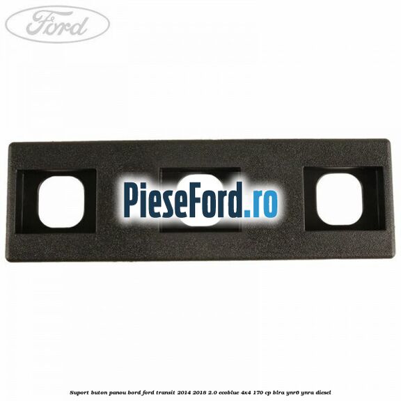 Suport buton panou bord Ford Transit 2014-2018 2.0 EcoBlue 4x4 170 cp Suport buton panou bord Ford Transit 2014-2018 2.0 EcoBlue 4x4 170 cp BLRA, YNR6, YNRA diesel