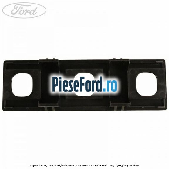 Suport buton panou bord Ford Transit 2014-2018 2.0 EcoBlue RWD 105 cp BJRA, YLR6, YLRA diesel