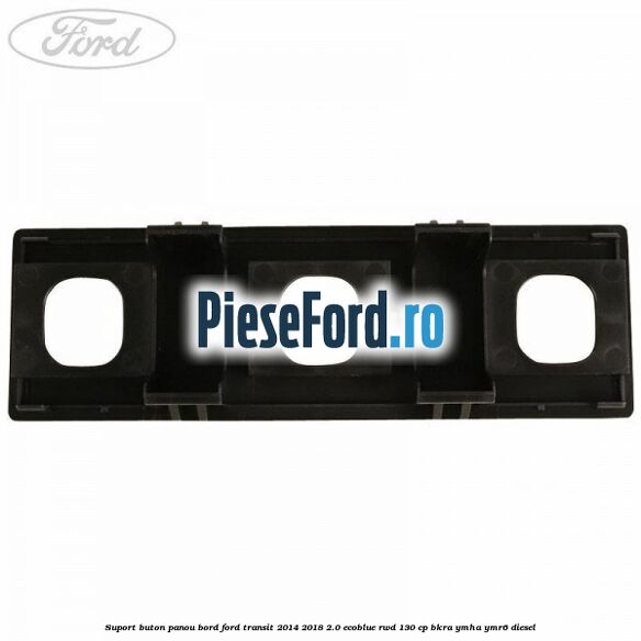 Suport buton panou bord Ford Transit 2014-2018 2.0 EcoBlue RWD 130 cp BKRA, YMHA, YMR6 diesel