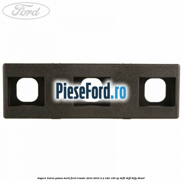 Suport buton panou bord Ford Transit 2014-2018 2.2 TDCi 100 cp DRF5, DRFF, DRFG diesel