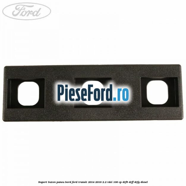 Suport buton panou bord Ford Transit 2014-2018 2.2 TDCi 100 cp DRF5, DRFF, DRFG diesel