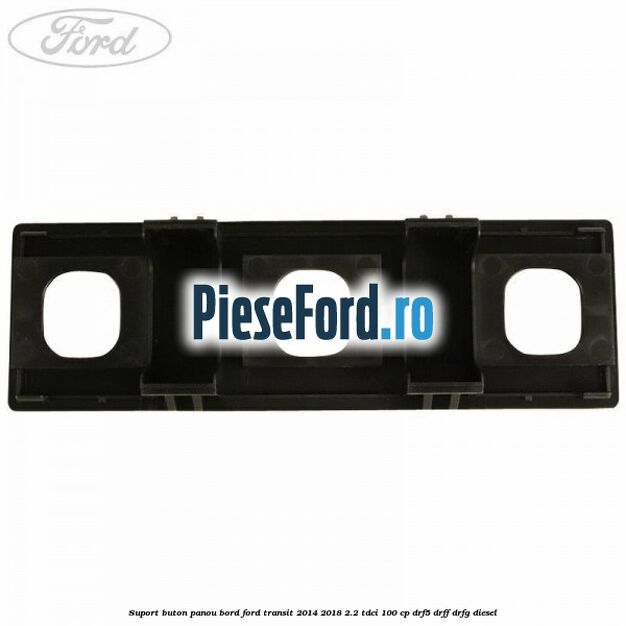 Suport buton panou bord Ford Transit 2014-2018 2.2 TDCi 100 cp DRF5, DRFF, DRFG diesel