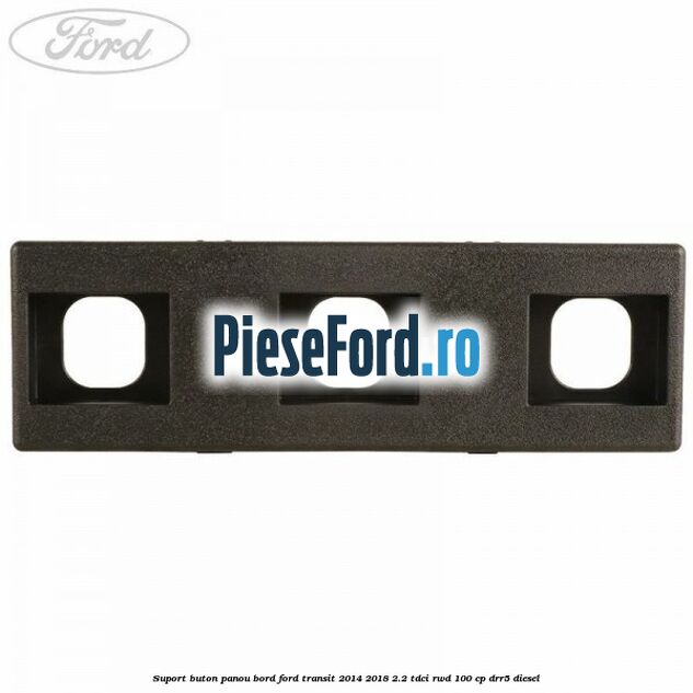 Suport buton panou bord Ford Transit 2014-2018 2.2 TDCi RWD 100 cp DRR5 diesel