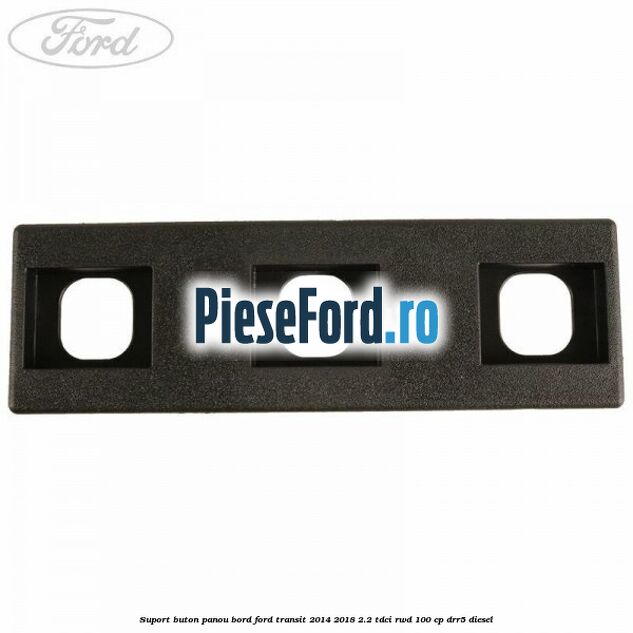 Suport buton panou bord Ford Transit 2014-2018 2.2 TDCi RWD 100 cp DRR5 diesel