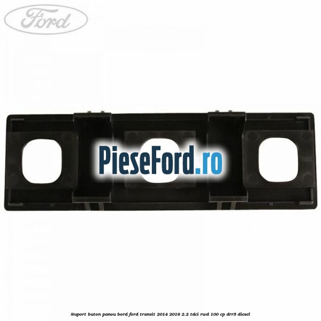 Suport buton panou bord Ford Transit 2014-2018 2.2 TDCi RWD 100 cp DRR5 diesel