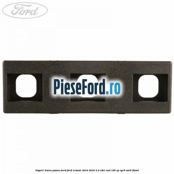 Suport buton panou bord Ford Transit 2014-2018 2.2 TDCi RWD 125 cp CYR5, USR6 diesel