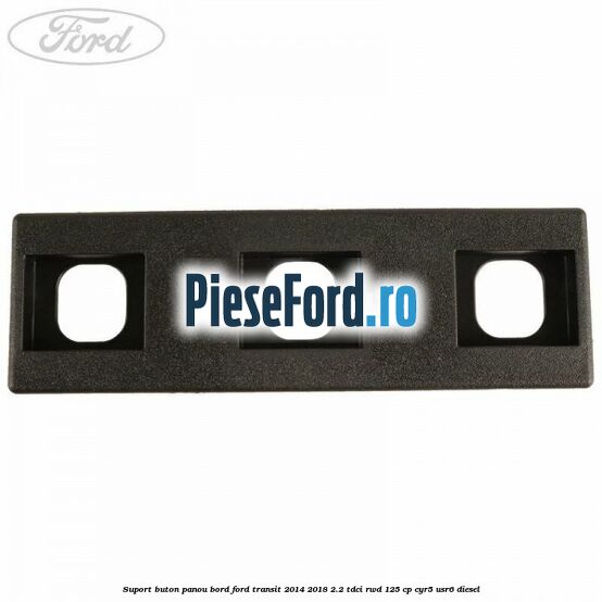 Suport buton panou bord Ford Transit 2014-2018 2.2 TDCi RWD 125 cp CYR5, USR6 diesel