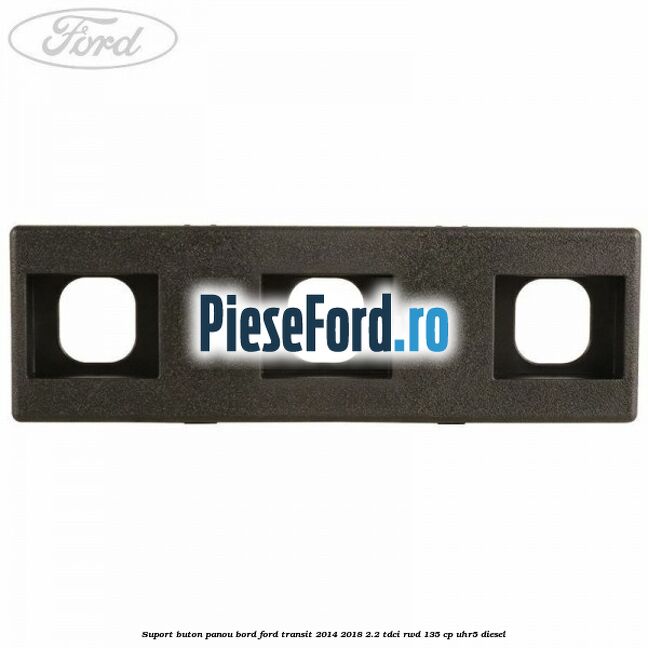 Suport buton panou bord Ford Transit 2014-2018 2.2 TDCi RWD 135 cp Suport buton panou bord Ford Transit 2014-2018 2.2 TDCi RWD 135 cp UHR5 diesel