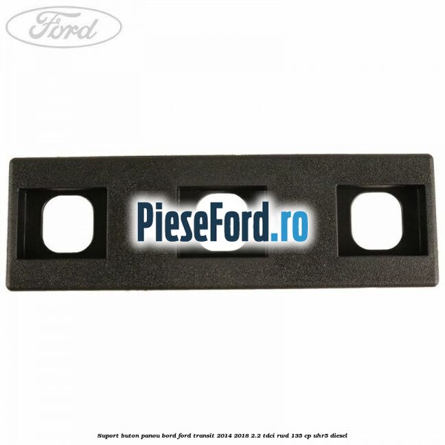 Suport buton panou bord Ford Transit 2014-2018 2.2 TDCi RWD 135 cp Suport buton panou bord Ford Transit 2014-2018 2.2 TDCi RWD 135 cp UHR5 diesel