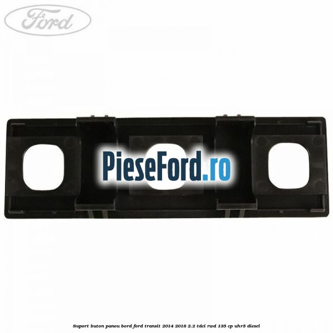 Suport buton panou bord Ford Transit 2014-2018 2.2 TDCi RWD 135 cp Suport buton panou bord Ford Transit 2014-2018 2.2 TDCi RWD 135 cp UHR5 diesel