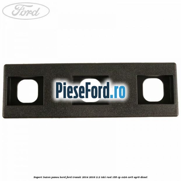 Suport buton panou bord Ford Transit 2014-2018 2.2 TDCi RWD 155 cp CV24, CVR5, UYR6 diesel