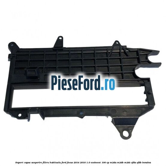 Suport capac acoperire filtru habitaclu Ford Focus 2014-2018 1.0 EcoBoost 100 cp M2DA, M2DB, M2DC, SFDA, SFDB benzina