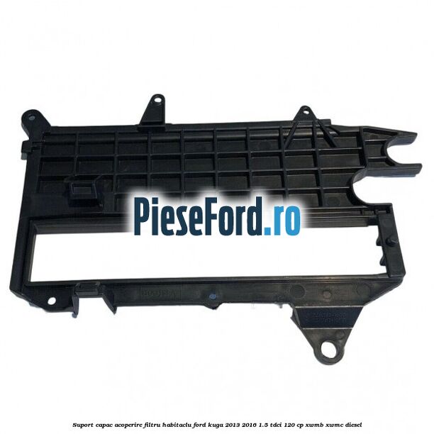 Suport capac acoperire filtru habitaclu Ford Kuga 2013-2016 1.5 TDCi 120 cp XWMB, XWMC diesel