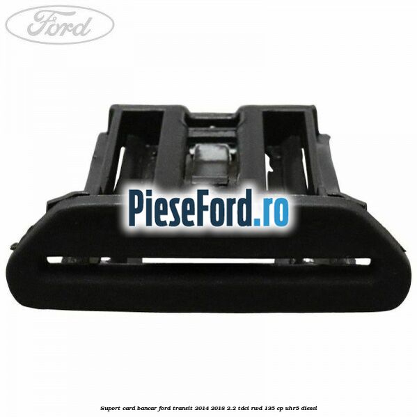 Suport card bancar Ford Transit 2014-2018 2.2 TDCi RWD 135 cp UHR5 diesel