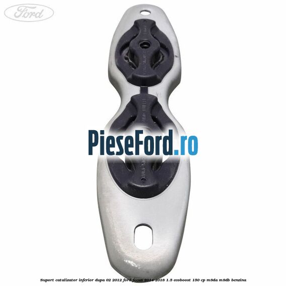 Suport catalizator inferior dupa 02/2012 Ford Focus 2014-2018 1.5 EcoBoost 150 cp M8DA, M8DB benzina