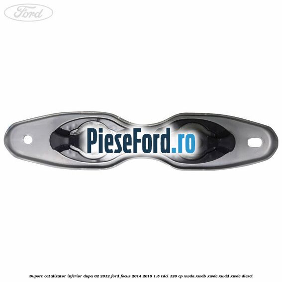Suport catalizator inferior dupa 02/2012 Ford Focus 2014-2018 1.5 TDCi 120 cp XWDA, XWDB, XWDC, XWDD, XWDE diesel