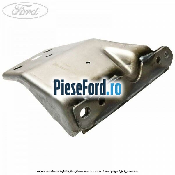 Suport catalizator inferior Ford Fiesta 2013-2017 1.6 Ti 105 cp IQJA, IQJC, IQJE benzina