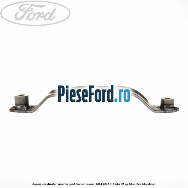 Suport catalizator superior Ford Transit Courier 2014-2018 1.6 TDCi 95 cp Suport catalizator superior Ford Transit Courier 2014-2018 1.6 TDCi 95 cp T3CA, T3CB, T3CC diesel