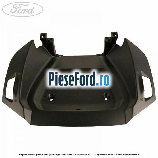 Suport central panou bord Ford Kuga 2013-2016 1.5 EcoBoost 4x4 182 cp M9MA, M9MB, M9MC, M9MD benzina