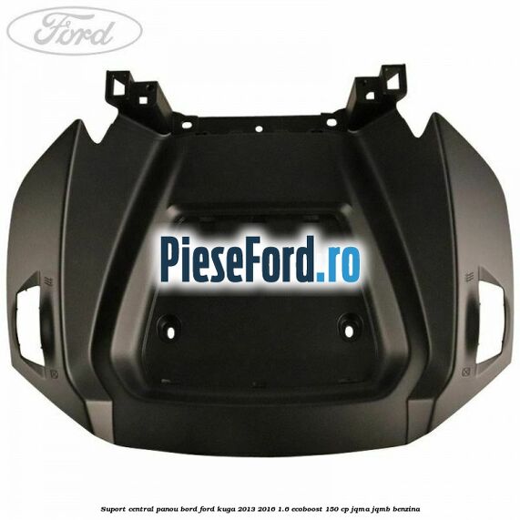 Suport central panou bord Ford Kuga 2013-2016 1.6 EcoBoost 150 cp JQMA, JQMB benzina