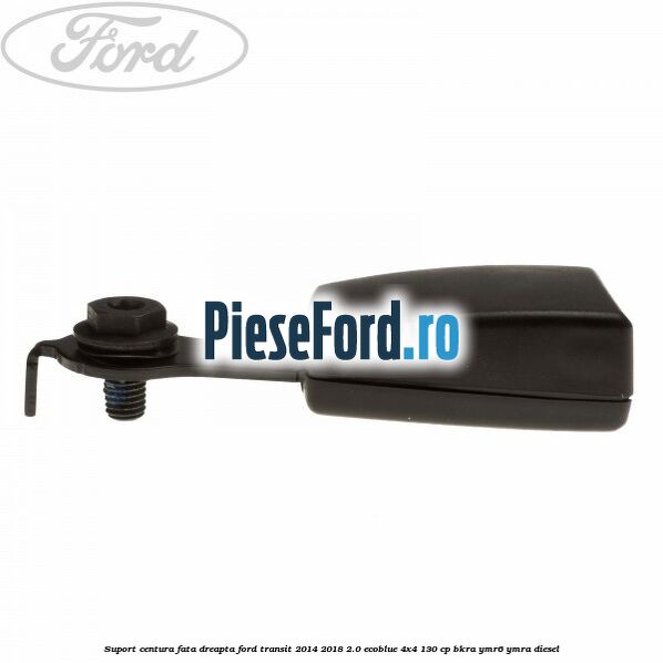 Suport centura fata dreapta Ford Transit 2014-2018 2.0 EcoBlue 4x4 130 cp BKRA, YMR6, YMRA diesel