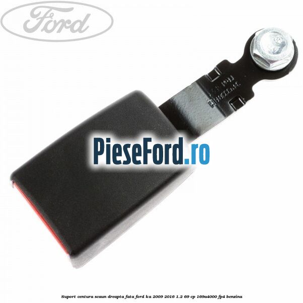 Suport centura scaun dreapta fata Ford Ka 2009-2016 1.2 69 cp 169A4000, FP4 benzina