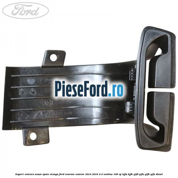 Suport centura scaun spate stanga Ford Tourneo Custom 2014-2018 2.0 EcoBlue 105 cp BJFA, BJFB, YLF6, YLFA, YLFB, YLFS diesel