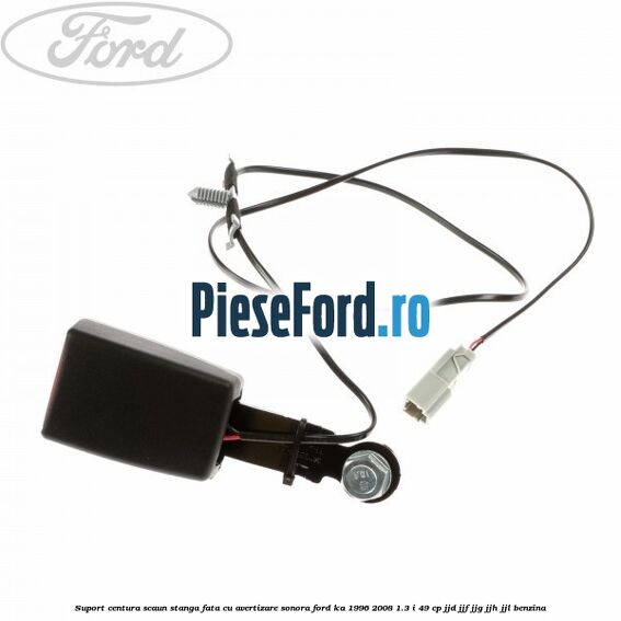 Suport centura scaun stanga fata cu avertizare sonora Ford Ka 1996-2008 1.3 i 49 cp JJD, JJF, JJG, JJH, JJL benzina