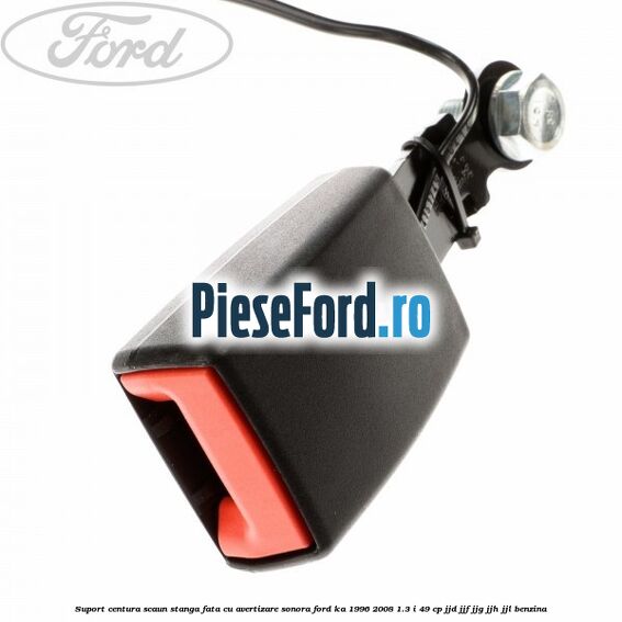 Suport centura scaun stanga fata cu avertizare sonora Ford Ka 1996-2008 1.3 i 49 cp JJD, JJF, JJG, JJH, JJL benzina