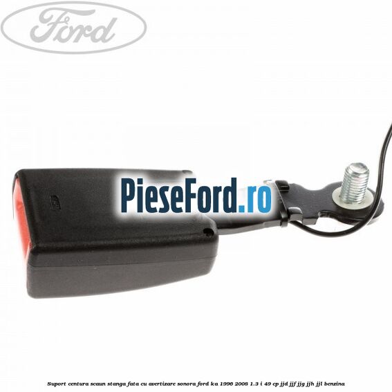 Suport centura scaun stanga fata cu avertizare sonora Ford Ka 1996-2008 1.3 i 49 cp JJD, JJF, JJG, JJH, JJL benzina
