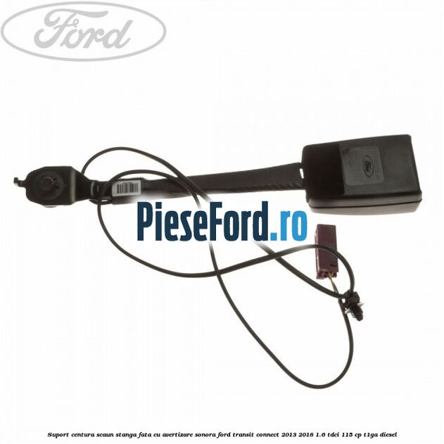 Suport centura scaun stanga fata cu avertizare sonora Ford Transit Connect 2013-2018 1.6 TDCi 115 cp T1GA diesel