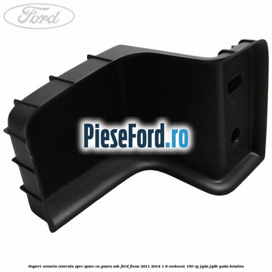 Suport consola centrala spre spate cu gaura USB Ford Focus 2011-2014 1.6 EcoBoost 150 cp JQDA, JQDB, YUDA benzina