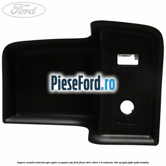 Suport consola centrala spre spate cu gaura USB Ford Focus 2011-2014 1.6 EcoBoost 150 cp JQDA, JQDB, YUDA benzina
