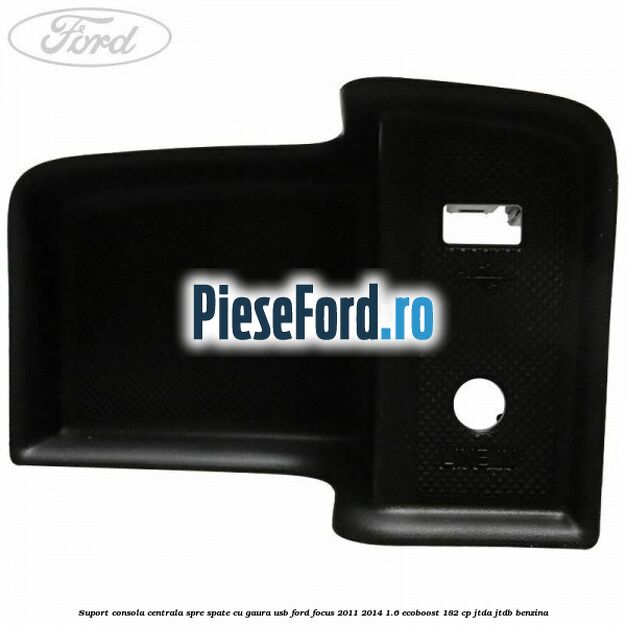 Suport consola centrala spre spate cu gaura USB Ford Focus 2011-2014 1.6 EcoBoost 182 cp JTDA, JTDB benzina