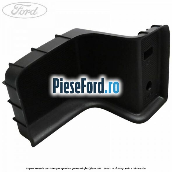 Suport consola centrala spre spate cu gaura USB Ford Focus 2011-2014 1.6 Ti 85 cp XTDA, XTDB benzina