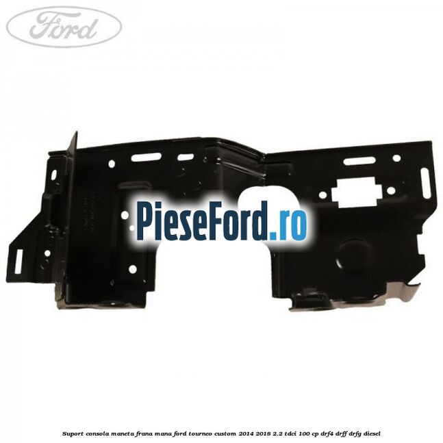Suport consola maneta frana mana Ford Tourneo Custom 2014-2018 2.2 TDCi 100 cp DRF4, DRFF, DRFG diesel