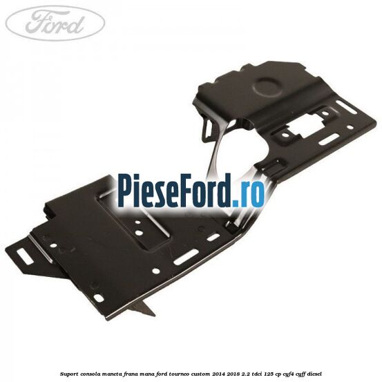 Suport consola maneta frana mana Ford Tourneo Custom 2014-2018 2.2 TDCi 125 cp CYF4, CYFF diesel