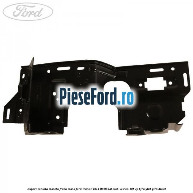 Suport consola maneta frana mana Ford Transit 2014-2018 2.0 EcoBlue RWD 105 cp Suport consola maneta frana mana Ford Transit 2014-2018 2.0 EcoBlue RWD 105 cp BJRA, YLR6, YLRA diesel