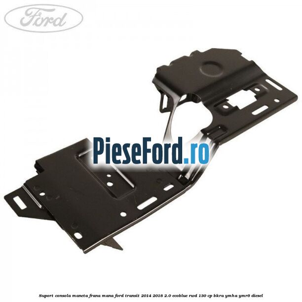 Suport consola maneta frana mana Ford Transit 2014-2018 2.0 EcoBlue RWD 130 cp BKRA, YMHA, YMR6 diesel